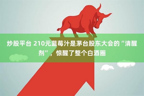炒股平台 210元蓝莓汁是茅台股东大会的“清醒剂”，惊醒了整个白酒圈
