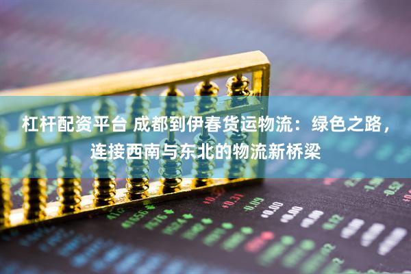 杠杆配资平台 成都到伊春货运物流：绿色之路，连接西南与东北的物流新桥梁