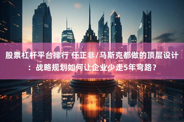 股票杠杆平台排行 任正非/马斯克都做的顶层设计：战略规划如何让企业少走5年弯路？