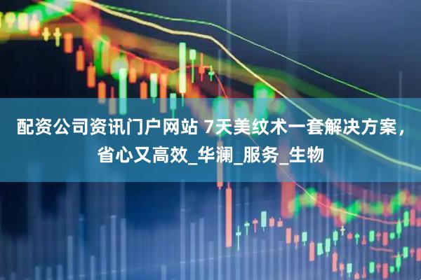 配资公司资讯门户网站 7天美纹术一套解决方案，省心又高效_华澜_服务_生物