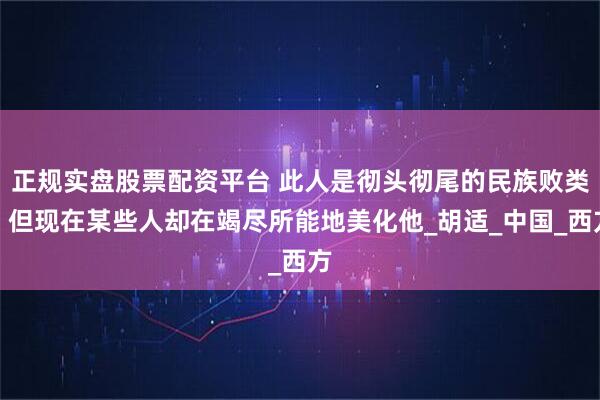 正规实盘股票配资平台 此人是彻头彻尾的民族败类，但现在某些人却在竭尽所能地美化他_胡适_中国_西方