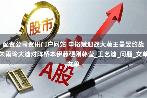 配资公司资讯门户网站 申裕斌迎战大藤王曼昱约战朱雨玲大迪对阵桥本伊藤硬刚韩莹_王艺迪_问题_女单