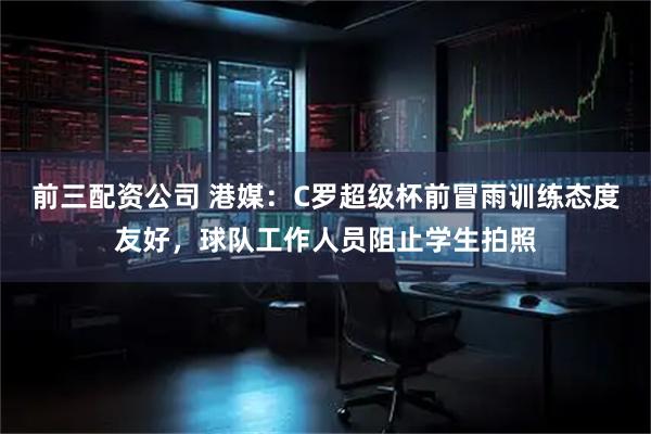 前三配资公司 港媒：C罗超级杯前冒雨训练态度友好，球队工作人员阻止学生拍照