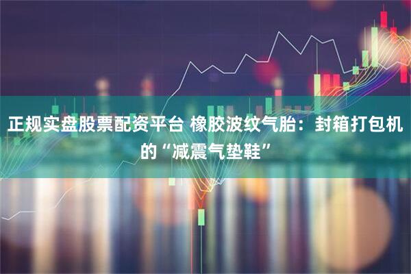 正规实盘股票配资平台 橡胶波纹气胎：封箱打包机的“减震气垫鞋”