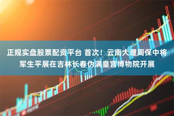 正规实盘股票配资平台 首次！云南大理周保中将军生平展在吉林长春伪满皇宫博物院开展