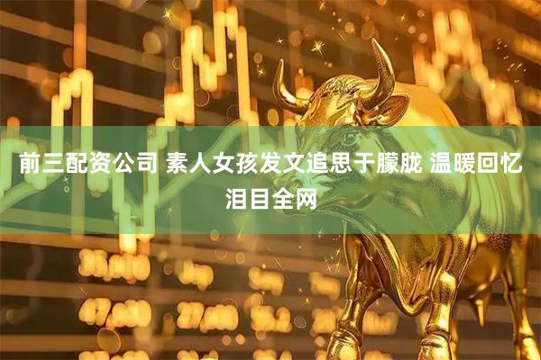 前三配资公司 素人女孩发文追思于朦胧 温暖回忆泪目全网