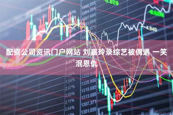 配资公司资讯门户网站 刘嘉玲录综艺被偶遇 一笑泯恩仇