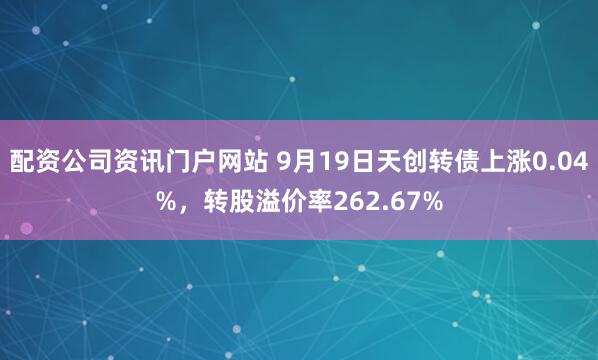配资公司资讯门户网站 9月19日天创转债上涨0.04%，转股溢价率262.67%