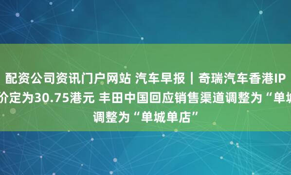 配资公司资讯门户网站 汽车早报｜奇瑞汽车香港IPO发行价定为30.75港元 丰田中国回应销售渠道调整为“单城单店”