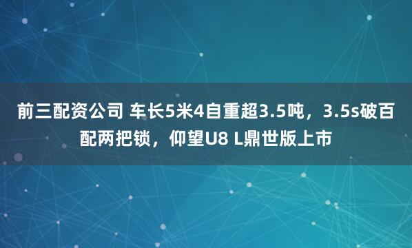 前三配资公司 车长5米4自重超3.5吨，3.5s破百配两把锁，仰望U8 L鼎世版上市