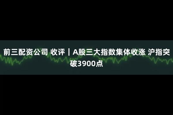 前三配资公司 收评｜A股三大指数集体收涨 沪指突破3900点