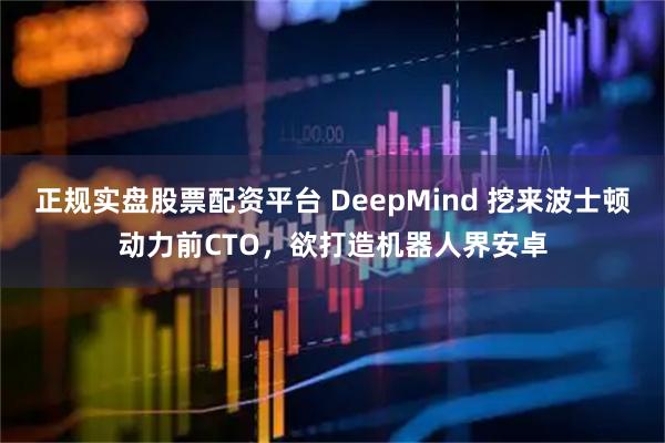 正规实盘股票配资平台 DeepMind 挖来波士顿动力前CTO，欲打造机器人界安卓