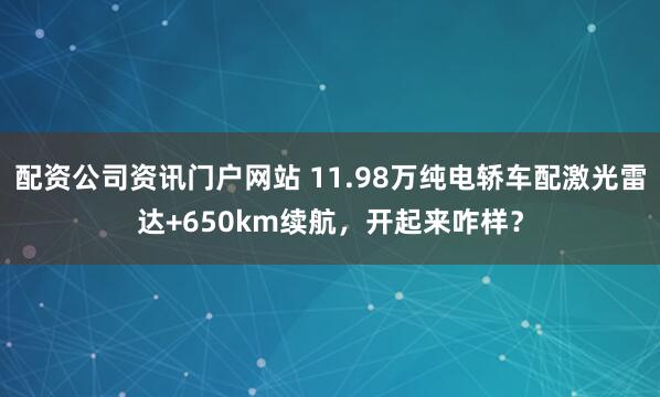 配资公司资讯门户网站 11.98万纯电轿车配激光雷达+650km续航，开起来咋样？