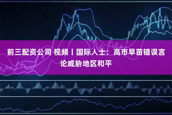 前三配资公司 视频丨国际人士：高市早苗错误言论威胁地区和平
