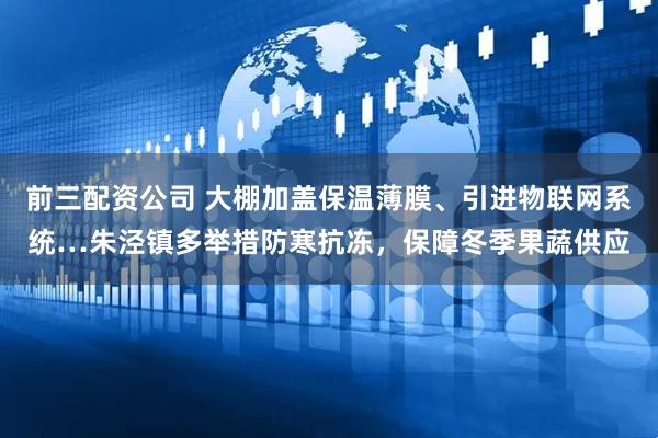 前三配资公司 大棚加盖保温薄膜、引进物联网系统…朱泾镇多举措防寒抗冻，保障冬季果蔬供应