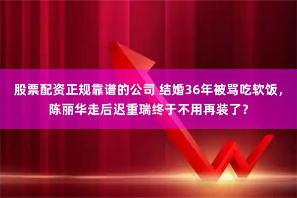 股票配资正规靠谱的公司 结婚36年被骂吃软饭，陈丽华走后迟重瑞终于不用再装了？