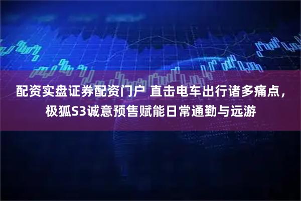 配资实盘证券配资门户 直击电车出行诸多痛点，极狐S3诚意预售赋能日常通勤与远游