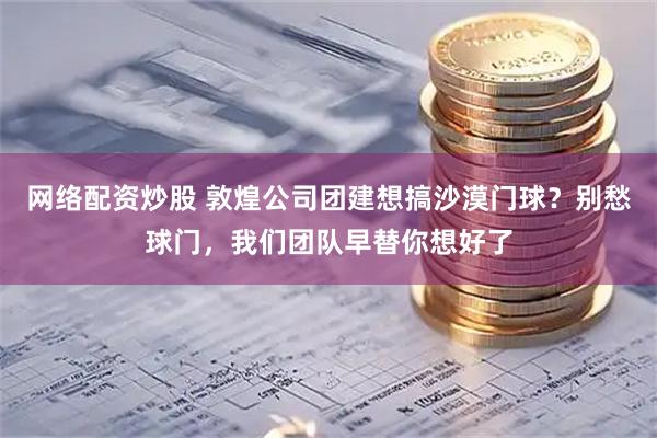 网络配资炒股 敦煌公司团建想搞沙漠门球？别愁球门，我们团队早替你想好了