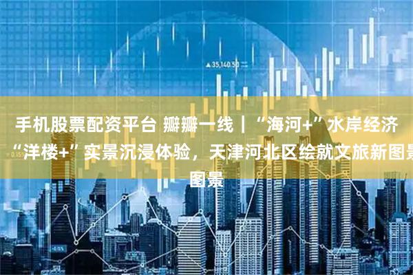 手机股票配资平台 瓣瓣一线｜“海河+”水岸经济、“洋楼+”实景沉浸体验，天津河北区绘就文旅新图景