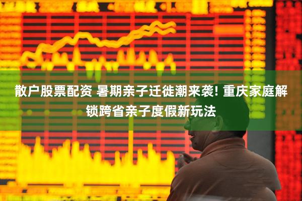 散户股票配资 暑期亲子迁徙潮来袭! 重庆家庭解锁跨省亲子度假新玩法
