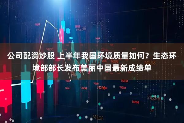 公司配资炒股 上半年我国环境质量如何？生态环境部部长发布美丽中国最新成绩单