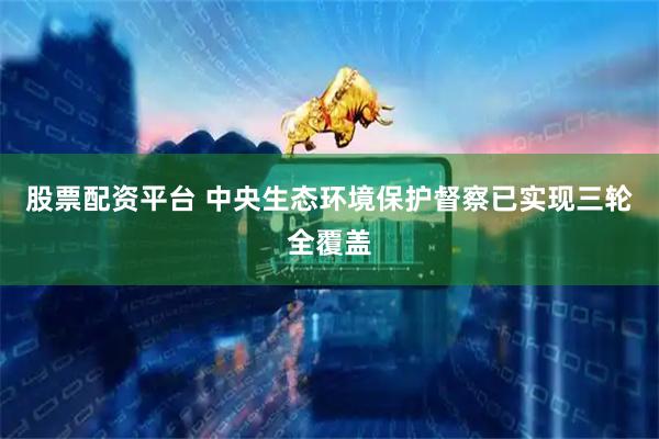 股票配资平台 中央生态环境保护督察已实现三轮全覆盖