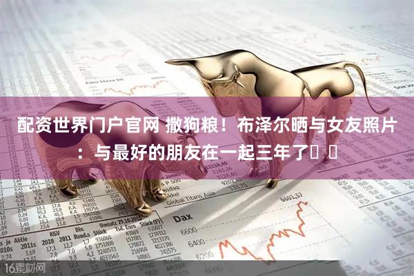 配资世界门户官网 撒狗粮！布泽尔晒与女友照片：与最好的朋友在一起三年了❤️