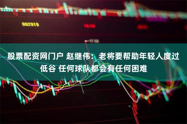 股票配资网门户 赵继伟：老将要帮助年轻人度过低谷 任何球队都会有任何困难