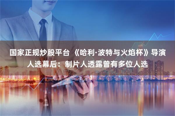国家正规炒股平台 《哈利·波特与火焰杯》导演人选幕后：制片人透露曾有多位人选