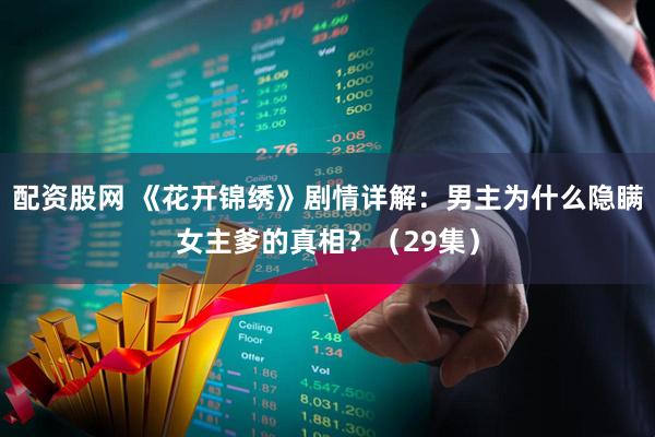 配资股网 《花开锦绣》剧情详解：男主为什么隐瞒女主爹的真相？（29集）